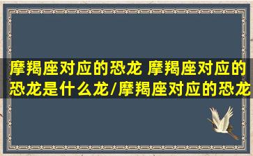 摩羯座对应的恐龙 摩羯座对应的恐龙是什么龙/摩羯座对应的恐龙 摩羯座对应的恐龙是什么龙-我的网站